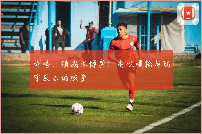 海港三镇战术博弈：高位逼抢与防守反击的较量