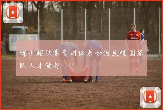 瑞士超联赛青训体系如何反哺国家队人才储备