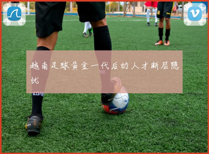 越南足球黄金一代后的人才断层隐忧