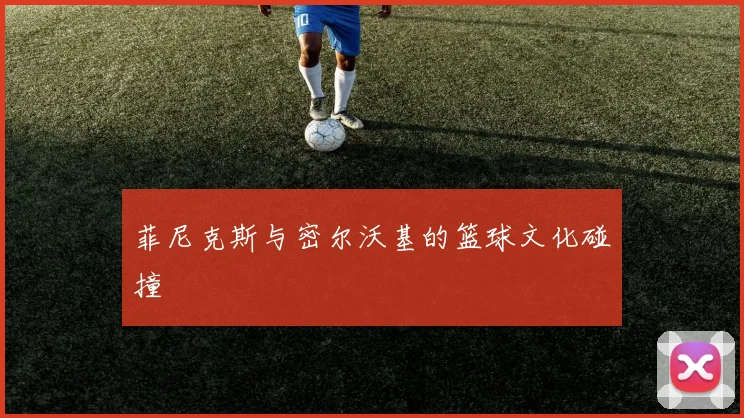 菲尼克斯与密尔沃基的篮球文化碰撞