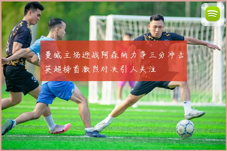 曼城主场迎战阿森纳力争三分冲击英超榜首激烈对决引人关注