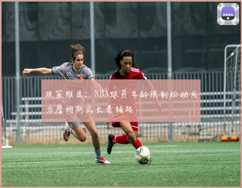 政策维度：NBA球员年龄限制松动或为詹姆斯式长青铺路