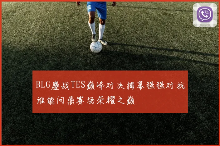 BLG鏖战TES巅峰对决揭幕强强对抗谁能问鼎赛场荣耀之巅