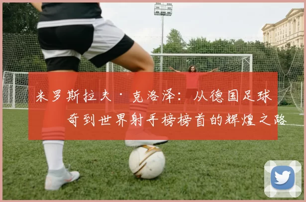 米罗斯拉夫·克洛泽：从德国足球传奇到世界射手榜榜首的辉煌之路