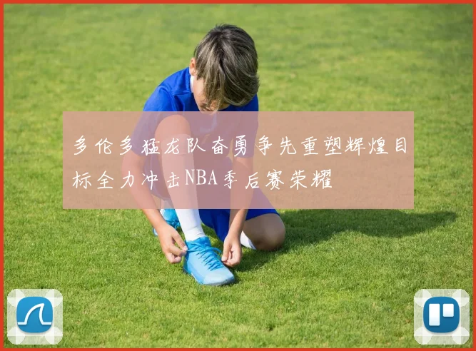多伦多猛龙队奋勇争先重塑辉煌目标全力冲击NBA季后赛荣耀