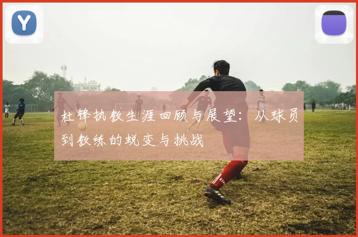 杜锋执教生涯回顾与展望：从球员到教练的蜕变与挑战