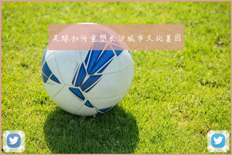足球如何重塑长沙城市文化基因