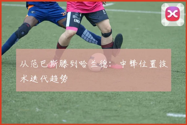 从范巴斯滕到哈兰德：中锋位置技术迭代趋势
