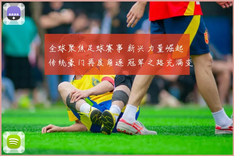 全球聚焦足球赛事 新兴力量崛起 传统豪门再度角逐 冠军之路充满变数