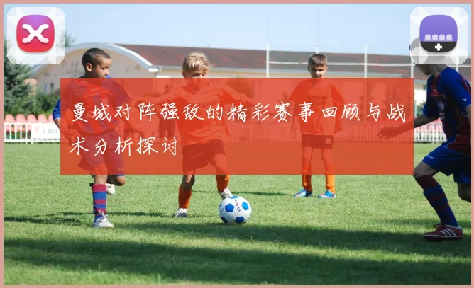 曼城对阵强敌的精彩赛事回顾与战术分析探讨