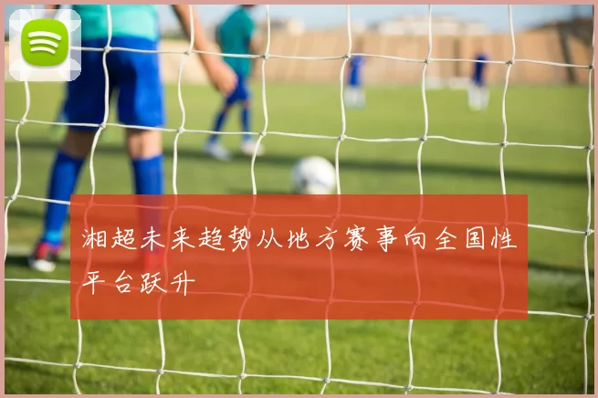 湘超未来趋势从地方赛事向全国性平台跃升