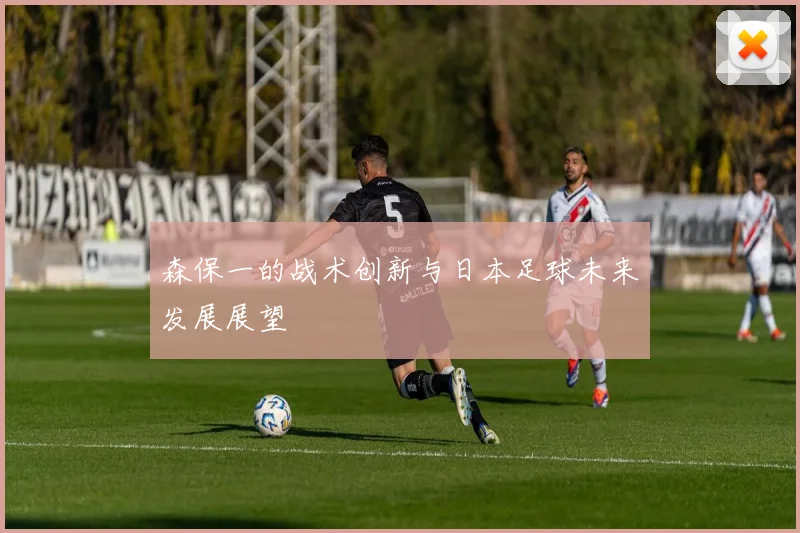 森保一的战术创新与日本足球未来发展展望